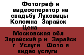 Фотограф и видеооператор на свадьбу Луховицы, Коломна, Зарайск › Цена ­ 2 000 - Московская обл., Зарайский р-н, Зарайск г. Услуги » Фото и видео услуги   
